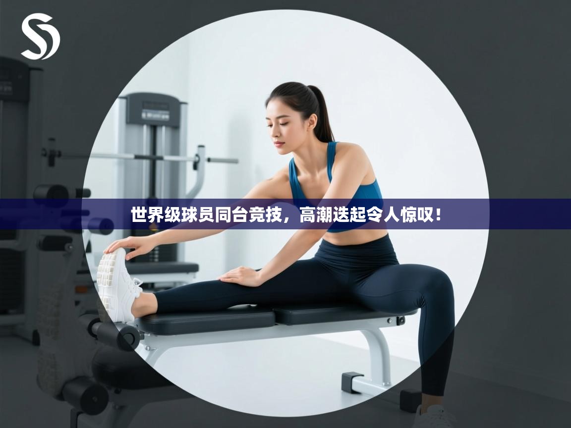 世界级球员同台竞技，高潮迭起令人惊叹！